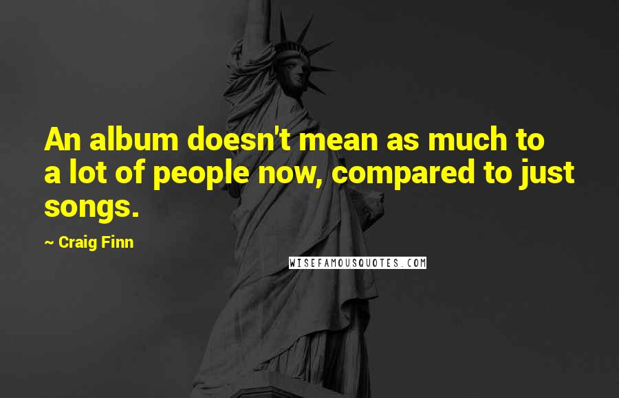 Craig Finn Quotes: An album doesn't mean as much to a lot of people now, compared to just songs.