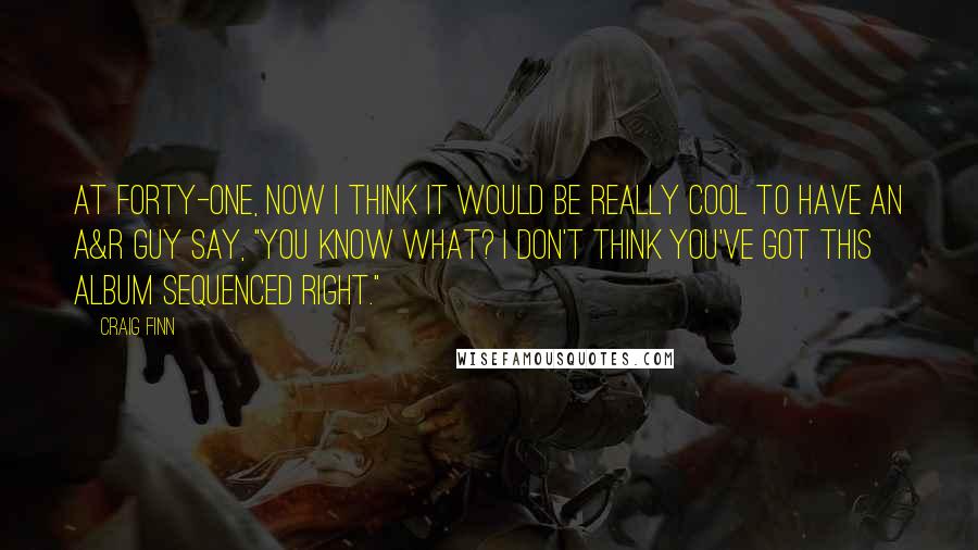 Craig Finn Quotes: At forty-one, now I think it would be really cool to have an A&R guy say, "You know what? I don't think you've got this album sequenced right."