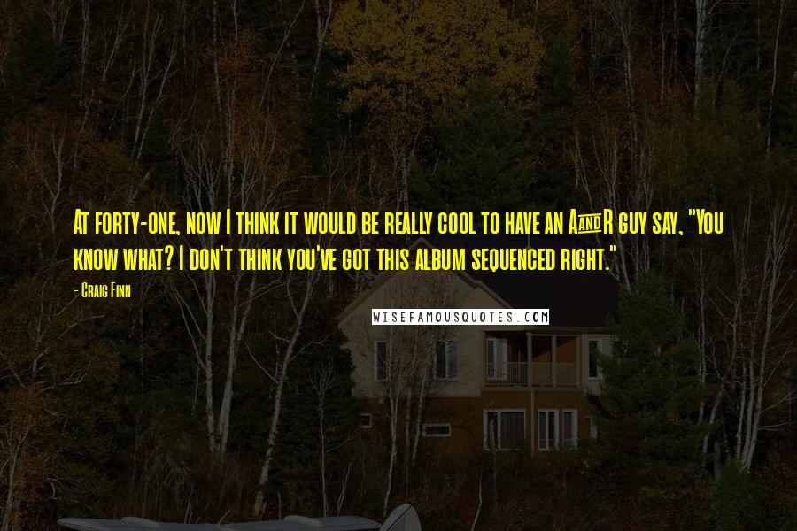 Craig Finn Quotes: At forty-one, now I think it would be really cool to have an A&R guy say, "You know what? I don't think you've got this album sequenced right."