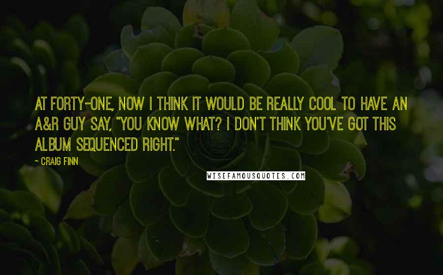 Craig Finn Quotes: At forty-one, now I think it would be really cool to have an A&R guy say, "You know what? I don't think you've got this album sequenced right."