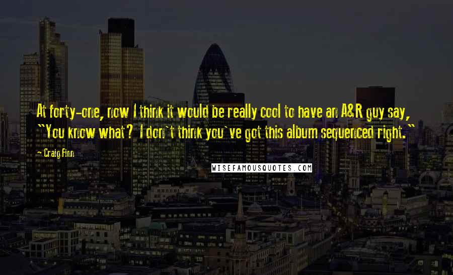 Craig Finn Quotes: At forty-one, now I think it would be really cool to have an A&R guy say, "You know what? I don't think you've got this album sequenced right."