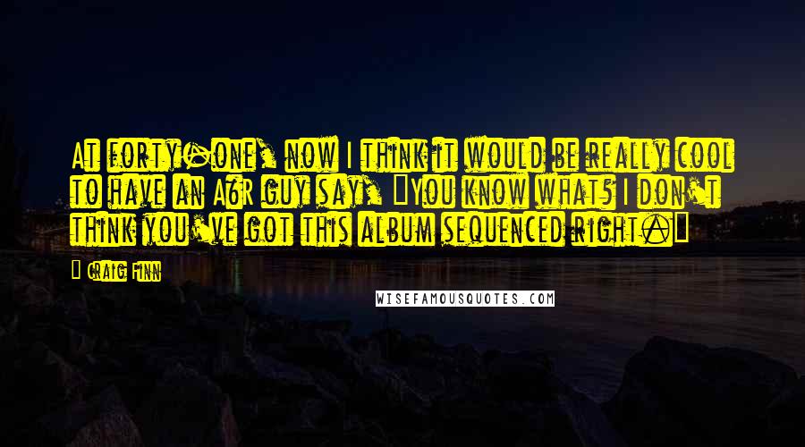 Craig Finn Quotes: At forty-one, now I think it would be really cool to have an A&R guy say, "You know what? I don't think you've got this album sequenced right."