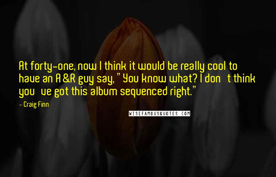 Craig Finn Quotes: At forty-one, now I think it would be really cool to have an A&R guy say, "You know what? I don't think you've got this album sequenced right."