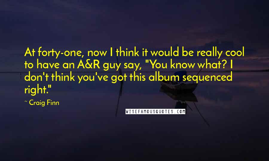 Craig Finn Quotes: At forty-one, now I think it would be really cool to have an A&R guy say, "You know what? I don't think you've got this album sequenced right."