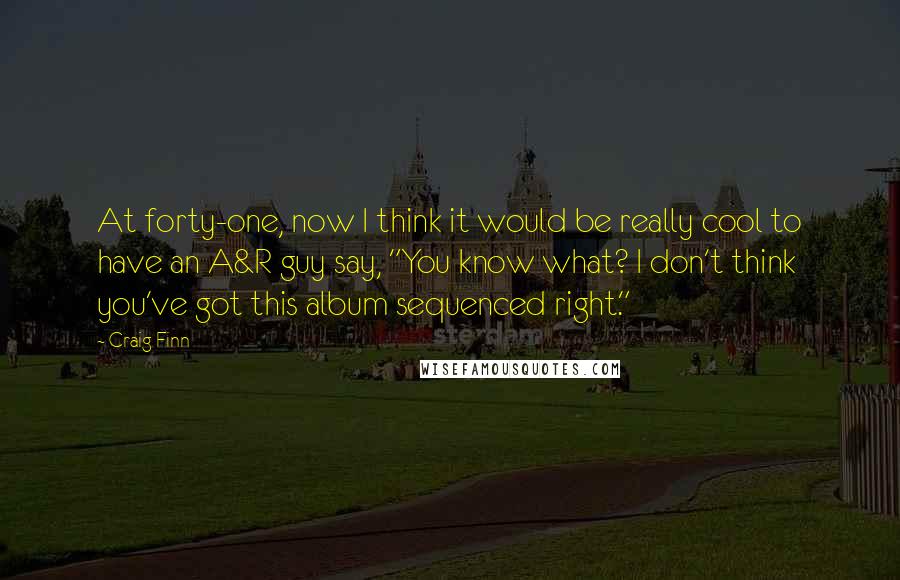 Craig Finn Quotes: At forty-one, now I think it would be really cool to have an A&R guy say, "You know what? I don't think you've got this album sequenced right."