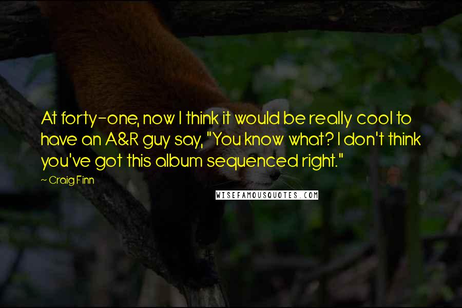 Craig Finn Quotes: At forty-one, now I think it would be really cool to have an A&R guy say, "You know what? I don't think you've got this album sequenced right."