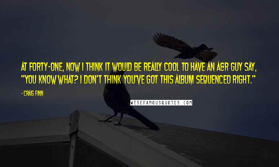 Craig Finn Quotes: At forty-one, now I think it would be really cool to have an A&R guy say, "You know what? I don't think you've got this album sequenced right."