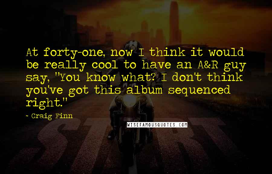 Craig Finn Quotes: At forty-one, now I think it would be really cool to have an A&R guy say, "You know what? I don't think you've got this album sequenced right."