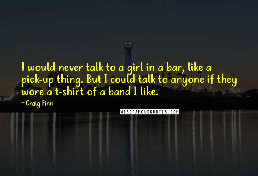 Craig Finn Quotes: I would never talk to a girl in a bar, like a pick-up thing. But I could talk to anyone if they wore a t-shirt of a band I like.