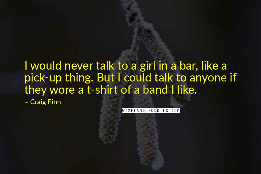 Craig Finn Quotes: I would never talk to a girl in a bar, like a pick-up thing. But I could talk to anyone if they wore a t-shirt of a band I like.