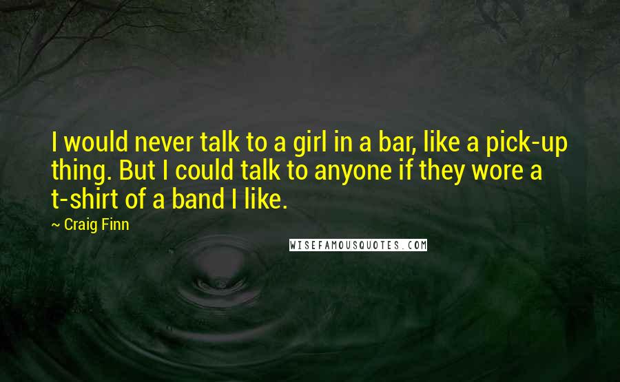 Craig Finn Quotes: I would never talk to a girl in a bar, like a pick-up thing. But I could talk to anyone if they wore a t-shirt of a band I like.