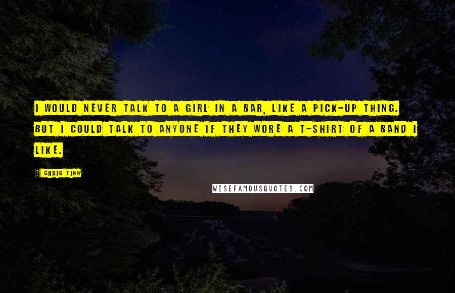 Craig Finn Quotes: I would never talk to a girl in a bar, like a pick-up thing. But I could talk to anyone if they wore a t-shirt of a band I like.