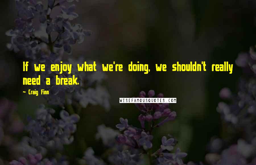 Craig Finn Quotes: If we enjoy what we're doing, we shouldn't really need a break.