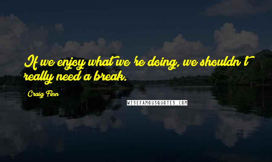 Craig Finn Quotes: If we enjoy what we're doing, we shouldn't really need a break.