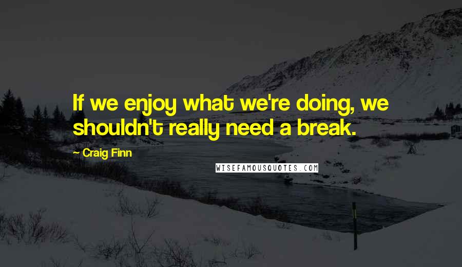 Craig Finn Quotes: If we enjoy what we're doing, we shouldn't really need a break.