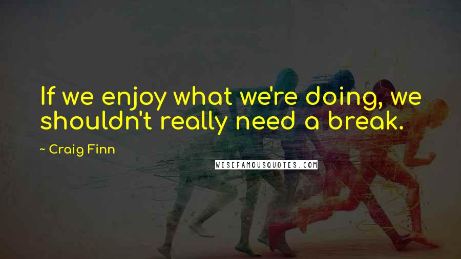 Craig Finn Quotes: If we enjoy what we're doing, we shouldn't really need a break.