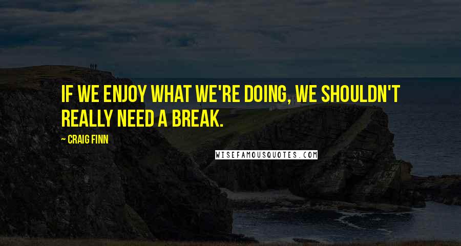 Craig Finn Quotes: If we enjoy what we're doing, we shouldn't really need a break.