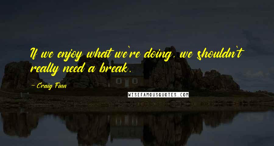 Craig Finn Quotes: If we enjoy what we're doing, we shouldn't really need a break.