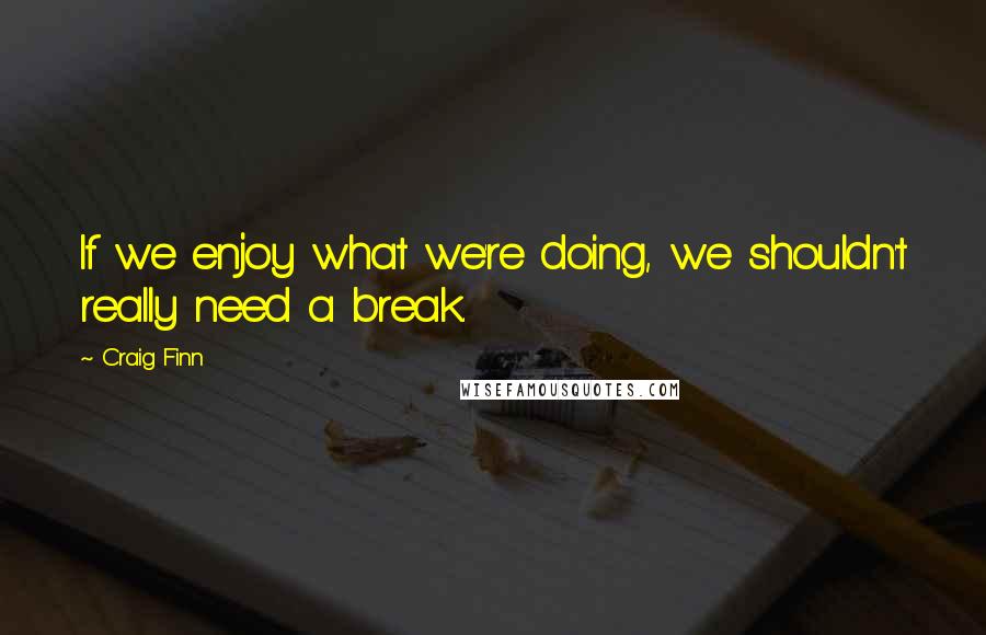 Craig Finn Quotes: If we enjoy what we're doing, we shouldn't really need a break.