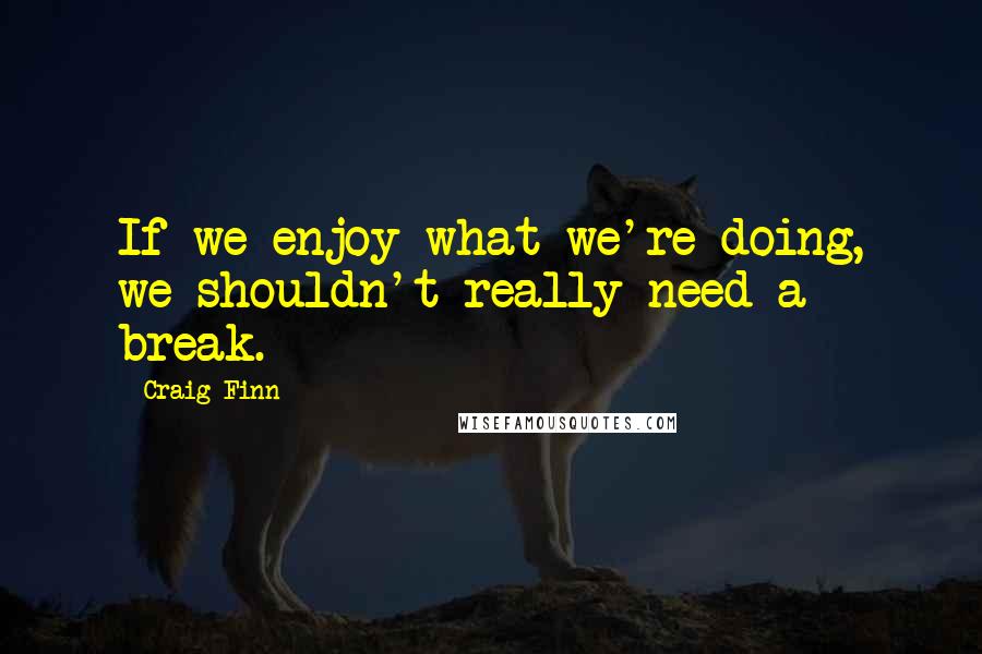 Craig Finn Quotes: If we enjoy what we're doing, we shouldn't really need a break.