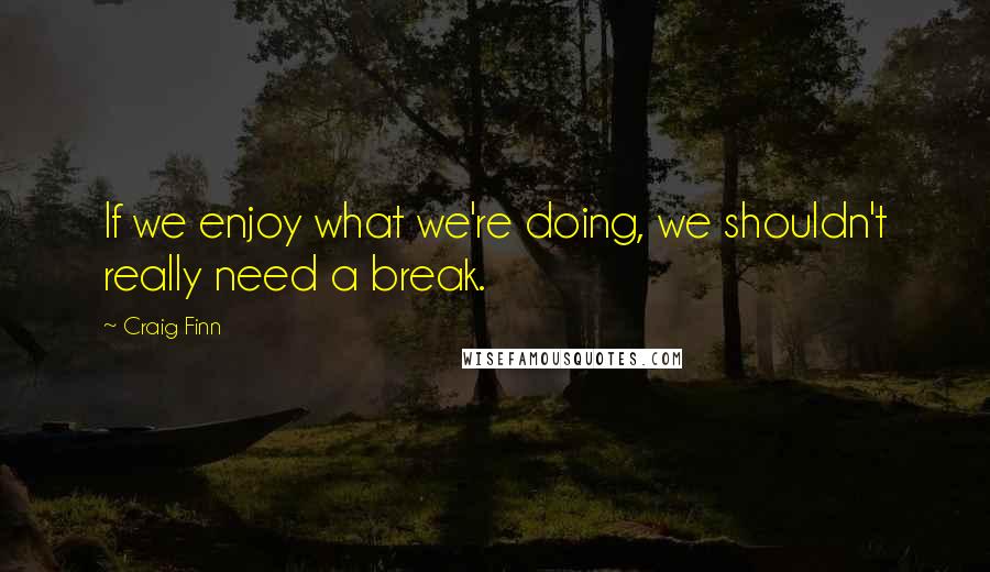 Craig Finn Quotes: If we enjoy what we're doing, we shouldn't really need a break.