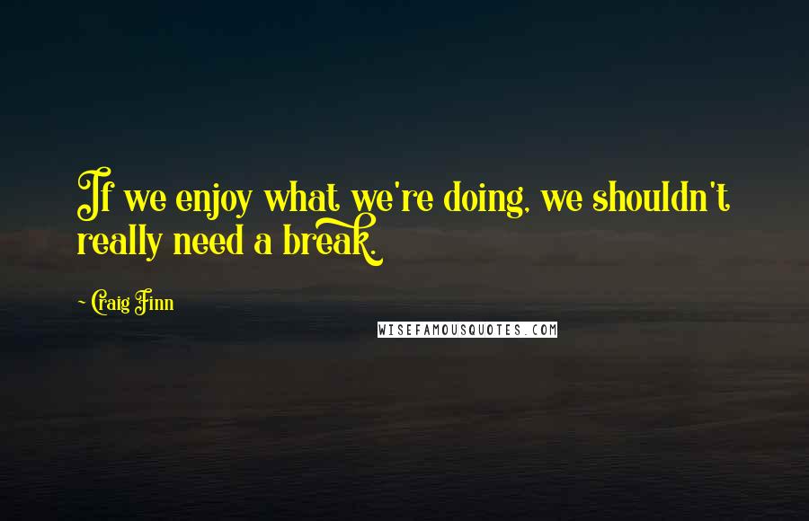 Craig Finn Quotes: If we enjoy what we're doing, we shouldn't really need a break.