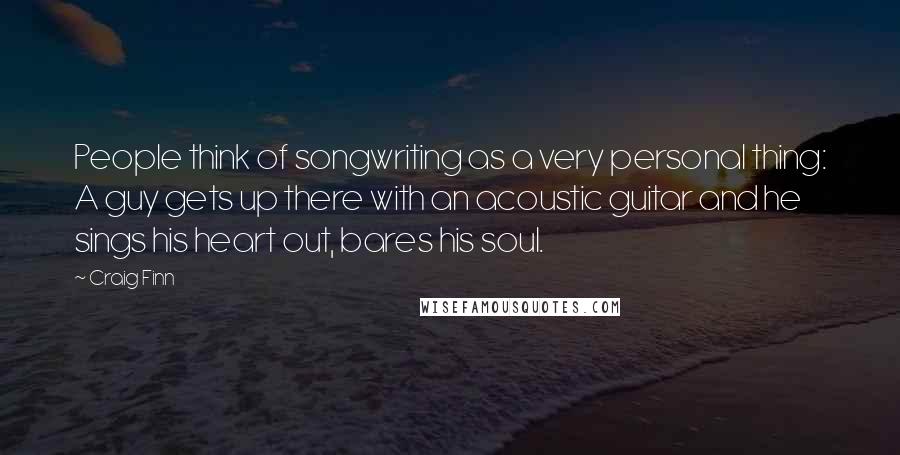 Craig Finn Quotes: People think of songwriting as a very personal thing: A guy gets up there with an acoustic guitar and he sings his heart out, bares his soul.