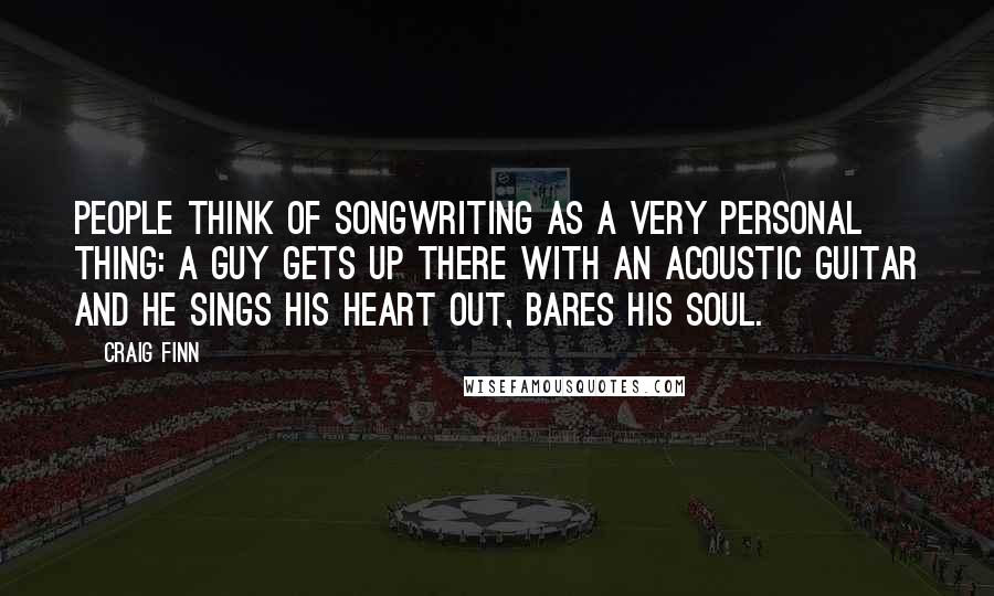 Craig Finn Quotes: People think of songwriting as a very personal thing: A guy gets up there with an acoustic guitar and he sings his heart out, bares his soul.