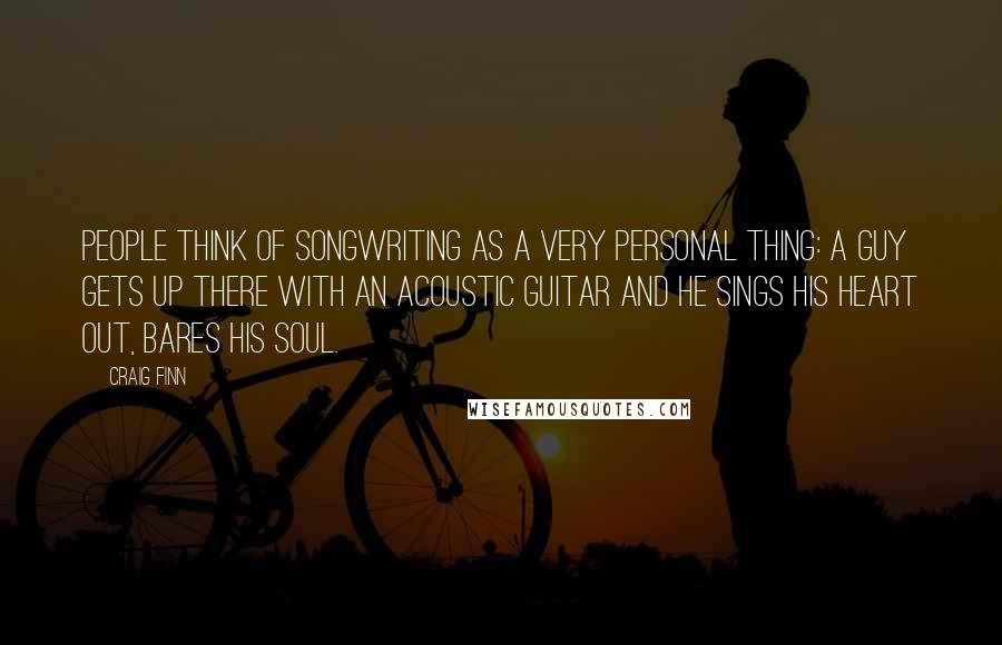 Craig Finn Quotes: People think of songwriting as a very personal thing: A guy gets up there with an acoustic guitar and he sings his heart out, bares his soul.