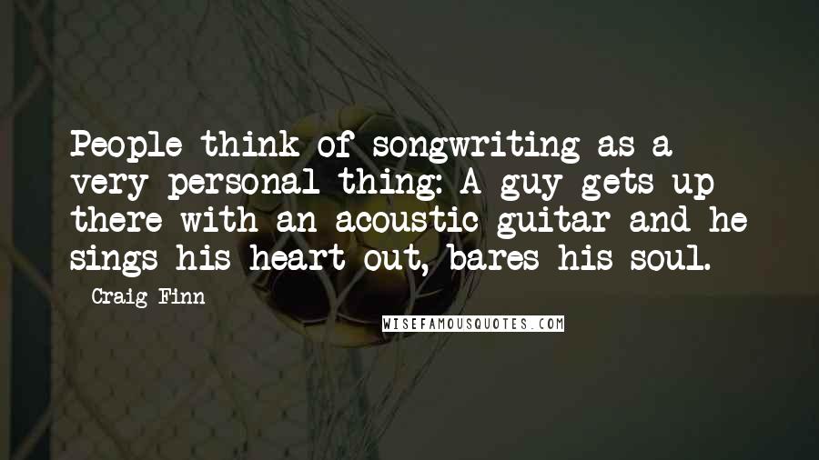 Craig Finn Quotes: People think of songwriting as a very personal thing: A guy gets up there with an acoustic guitar and he sings his heart out, bares his soul.