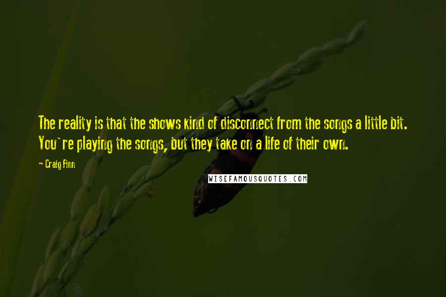 Craig Finn Quotes: The reality is that the shows kind of disconnect from the songs a little bit. You're playing the songs, but they take on a life of their own.