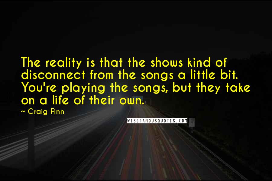 Craig Finn Quotes: The reality is that the shows kind of disconnect from the songs a little bit. You're playing the songs, but they take on a life of their own.