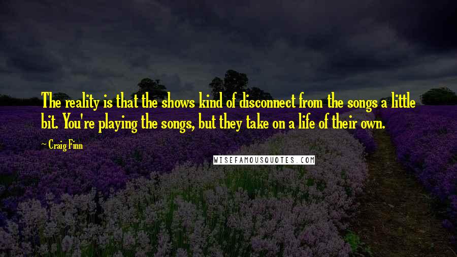 Craig Finn Quotes: The reality is that the shows kind of disconnect from the songs a little bit. You're playing the songs, but they take on a life of their own.