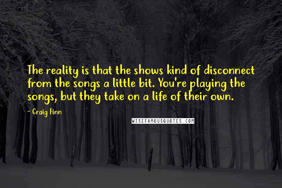 Craig Finn Quotes: The reality is that the shows kind of disconnect from the songs a little bit. You're playing the songs, but they take on a life of their own.