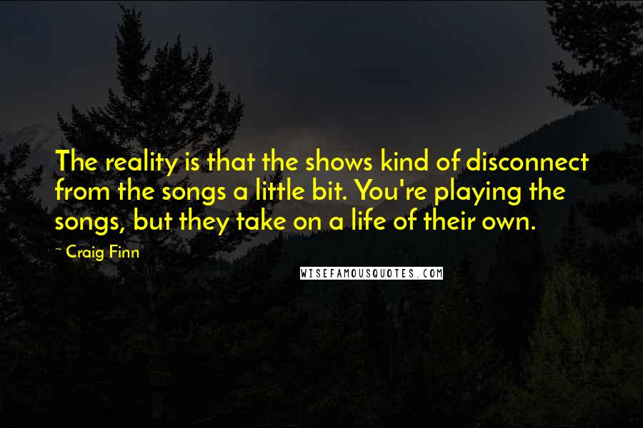 Craig Finn Quotes: The reality is that the shows kind of disconnect from the songs a little bit. You're playing the songs, but they take on a life of their own.