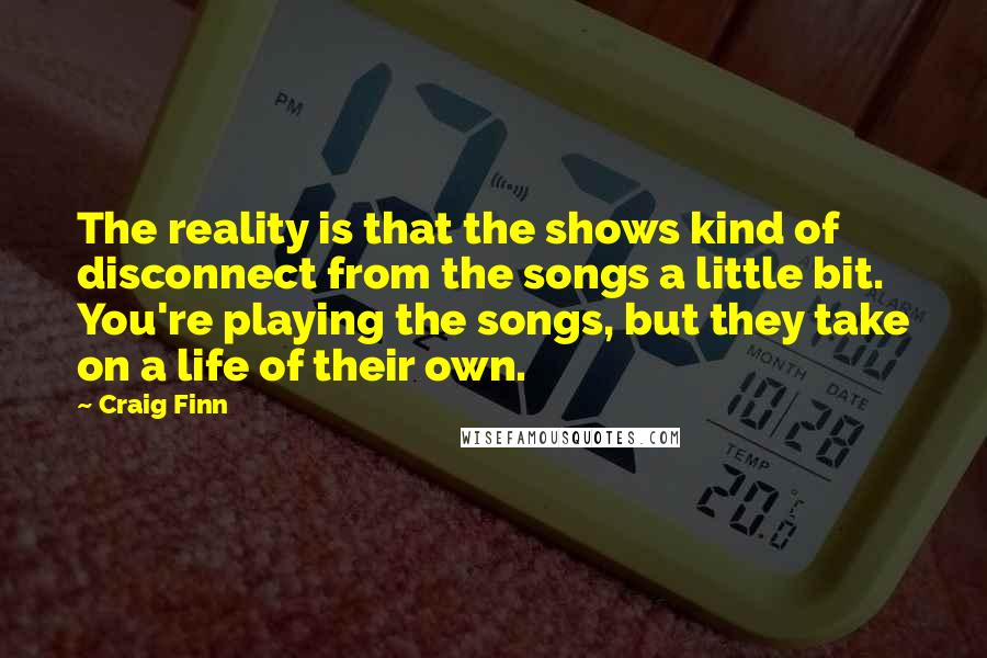 Craig Finn Quotes: The reality is that the shows kind of disconnect from the songs a little bit. You're playing the songs, but they take on a life of their own.