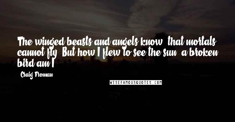 Craig Froman Quotes: The winged beasts and angels know, that mortals cannot fly. But how I flew to see the sun; a broken bird am I.