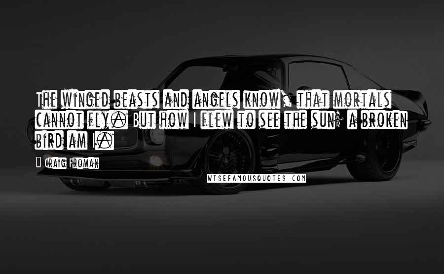 Craig Froman Quotes: The winged beasts and angels know, that mortals cannot fly. But how I flew to see the sun; a broken bird am I.