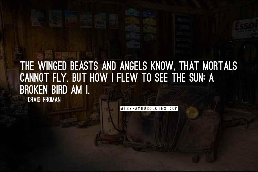 Craig Froman Quotes: The winged beasts and angels know, that mortals cannot fly. But how I flew to see the sun; a broken bird am I.
