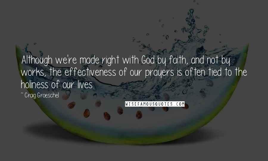 Craig Groeschel Quotes: Although we're made right with God by faith, and not by works, the effectiveness of our prayers is often tied to the holiness of our lives.