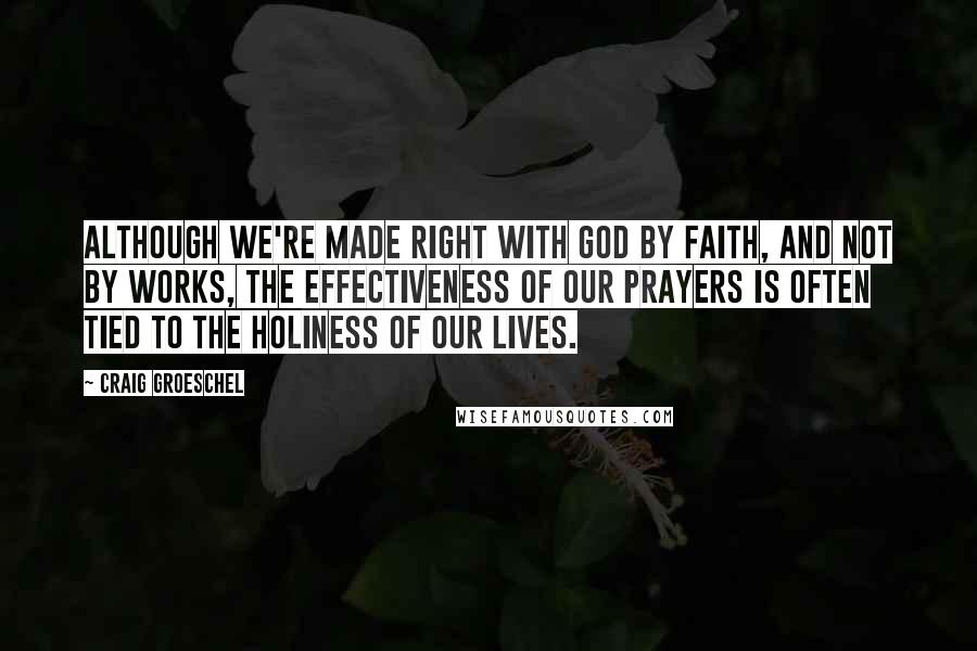 Craig Groeschel Quotes: Although we're made right with God by faith, and not by works, the effectiveness of our prayers is often tied to the holiness of our lives.