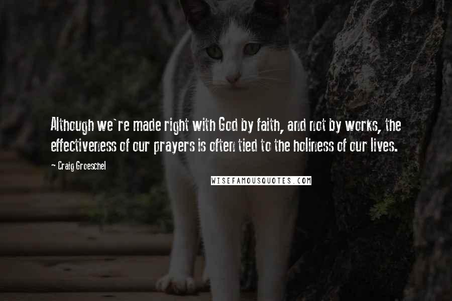 Craig Groeschel Quotes: Although we're made right with God by faith, and not by works, the effectiveness of our prayers is often tied to the holiness of our lives.