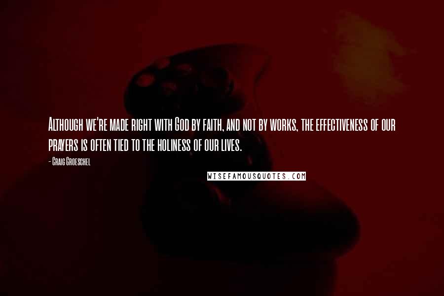 Craig Groeschel Quotes: Although we're made right with God by faith, and not by works, the effectiveness of our prayers is often tied to the holiness of our lives.