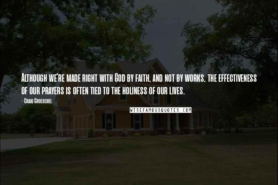 Craig Groeschel Quotes: Although we're made right with God by faith, and not by works, the effectiveness of our prayers is often tied to the holiness of our lives.