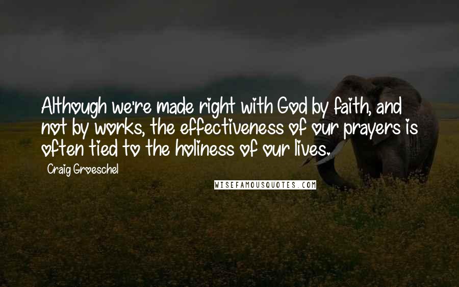 Craig Groeschel Quotes: Although we're made right with God by faith, and not by works, the effectiveness of our prayers is often tied to the holiness of our lives.