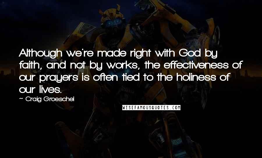 Craig Groeschel Quotes: Although we're made right with God by faith, and not by works, the effectiveness of our prayers is often tied to the holiness of our lives.