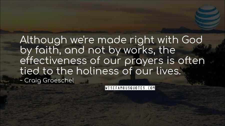 Craig Groeschel Quotes: Although we're made right with God by faith, and not by works, the effectiveness of our prayers is often tied to the holiness of our lives.