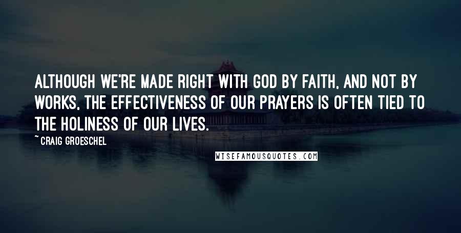 Craig Groeschel Quotes: Although we're made right with God by faith, and not by works, the effectiveness of our prayers is often tied to the holiness of our lives.