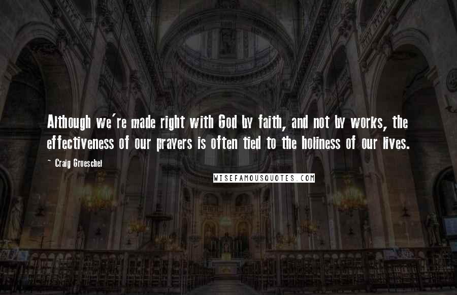 Craig Groeschel Quotes: Although we're made right with God by faith, and not by works, the effectiveness of our prayers is often tied to the holiness of our lives.