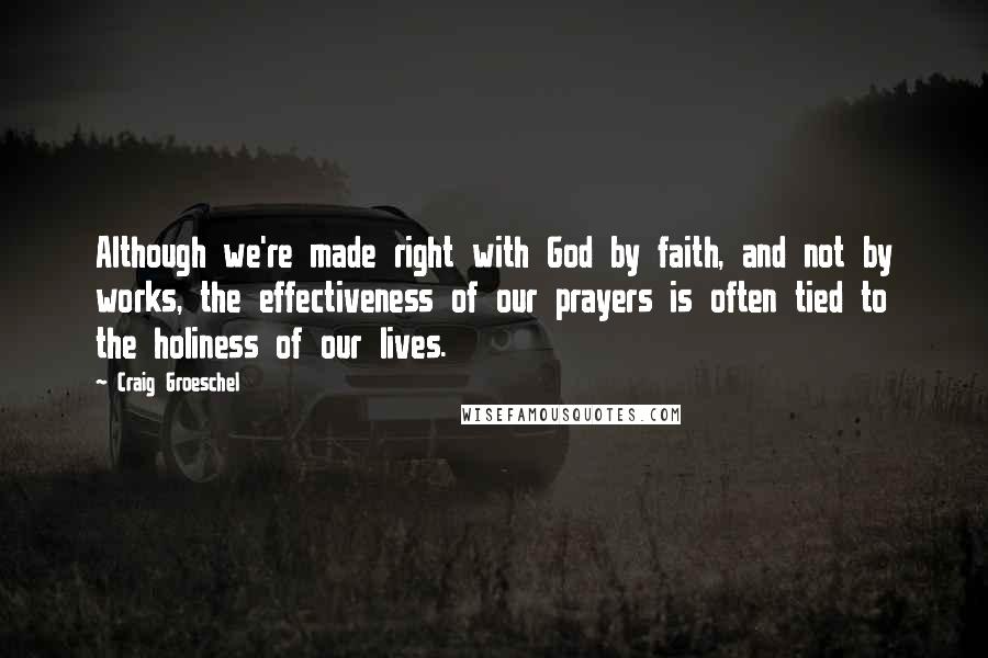 Craig Groeschel Quotes: Although we're made right with God by faith, and not by works, the effectiveness of our prayers is often tied to the holiness of our lives.